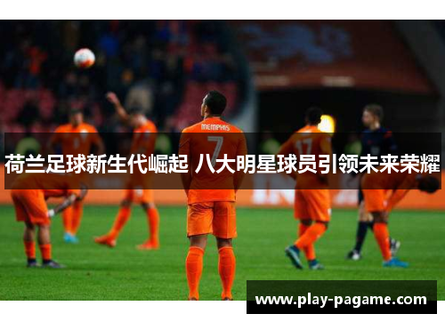 荷兰足球新生代崛起 八大明星球员引领未来荣耀