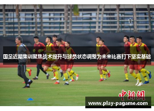 国足近期集训聚焦战术提升与球员状态调整为未来比赛打下坚实基础