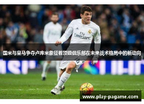 国米与皇马争夺卢库米象征着顶级俱乐部在未来战术格局中的新动向