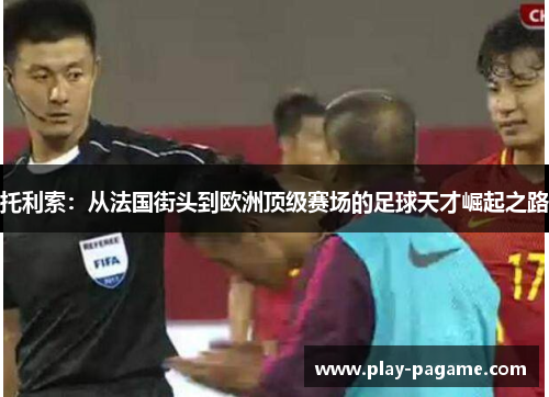 托利索：从法国街头到欧洲顶级赛场的足球天才崛起之路
