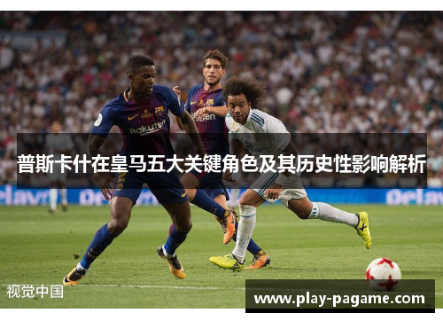 普斯卡什在皇马五大关键角色及其历史性影响解析