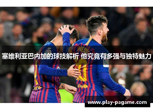 塞维利亚巴内加的球技解析 他究竟有多强与独特魅力