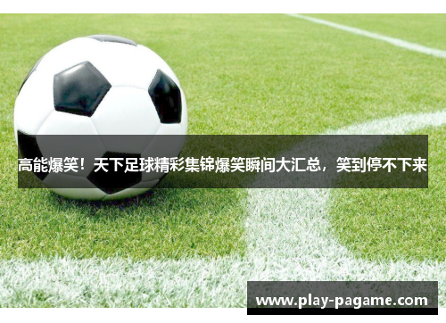 高能爆笑！天下足球精彩集锦爆笑瞬间大汇总，笑到停不下来