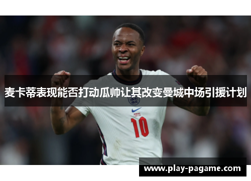 麦卡蒂表现能否打动瓜帅让其改变曼城中场引援计划