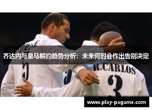 齐达内与皇马解约趋势分析：未来何时会作出告别决定