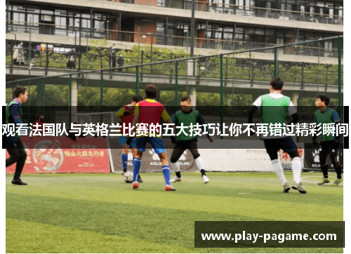 观看法国队与英格兰比赛的五大技巧让你不再错过精彩瞬间 观看法国队与英格兰比赛的五大技巧让你不再错过精彩瞬间