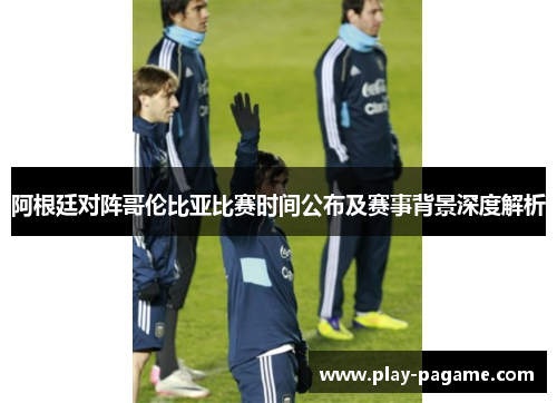 阿根廷对阵哥伦比亚比赛时间公布及赛事背景深度解析