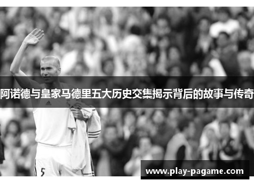阿诺德与皇家马德里五大历史交集揭示背后的故事与传奇