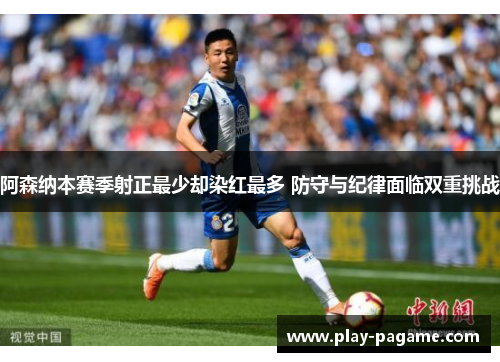 阿森纳本赛季射正最少却染红最多 防守与纪律面临双重挑战 阿森纳本赛季射正最少却染红最多 防守与纪律面临双重挑战