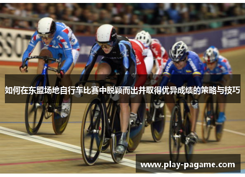 如何在东盟场地自行车比赛中脱颖而出并取得优异成绩的策略与技巧 如何在东盟场地自行车比赛中脱颖而出并取得优异成绩的策略与技巧