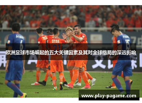 欧洲足球市场崛起的五大关键因素及其对全球格局的深远影响