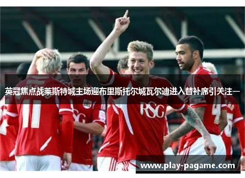英冠焦点战莱斯特城主场迎布里斯托尔城瓦尔迪进入替补席引关注一 英冠焦点战莱斯特城主场迎布里斯托尔城瓦尔迪进入替补席引关注一