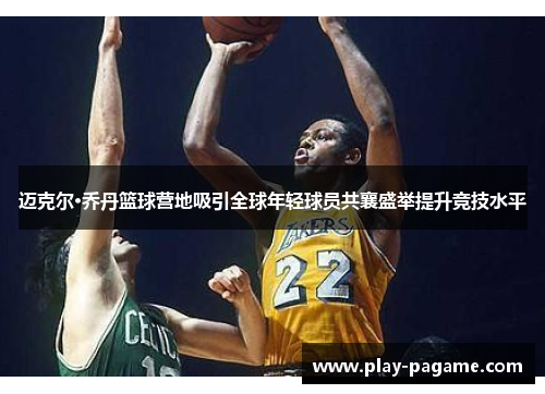 迈克尔·乔丹篮球营地吸引全球年轻球员共襄盛举提升竞技水平