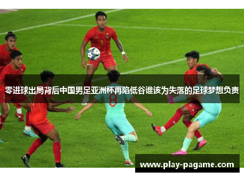 零进球出局背后中国男足亚洲杯再陷低谷谁该为失落的足球梦想负责
