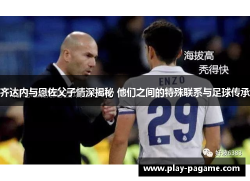 齐达内与恩佐父子情深揭秘 他们之间的特殊联系与足球传承