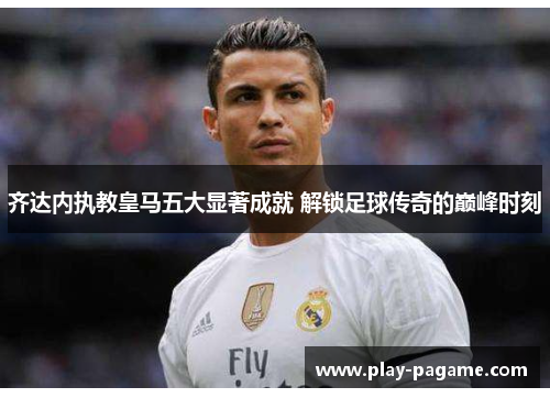 齐达内执教皇马五大显著成就 解锁足球传奇的巅峰时刻
