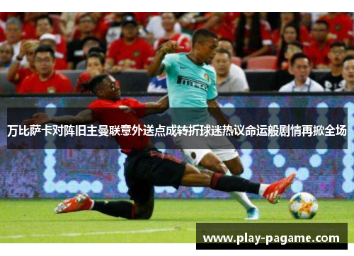 万比萨卡对阵旧主曼联意外送点成转折球迷热议命运般剧情再掀全场