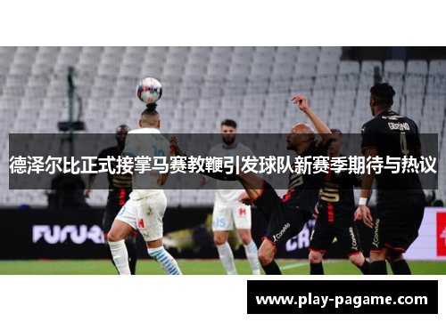 德泽尔比正式接掌马赛教鞭引发球队新赛季期待与热议 德泽尔比正式接掌马赛教鞭引发球队新赛季期待与热议